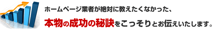 ホームページ業者が絶対に教えたくなかった、本物の成功の秘訣をこっそりお教えいたします。